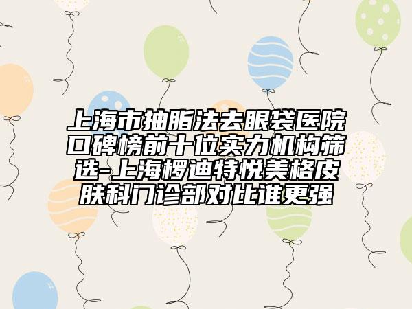 上海市抽脂法去眼袋医院口碑榜前十位实力机构筛选-上海椤迪特悦美格皮肤科门诊部对比谁更强