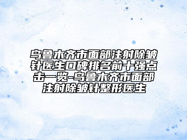 乌鲁木齐市面部注射除皱针医生口碑排名前十强点击一览-乌鲁木齐市面部注射除皱针整形医生
