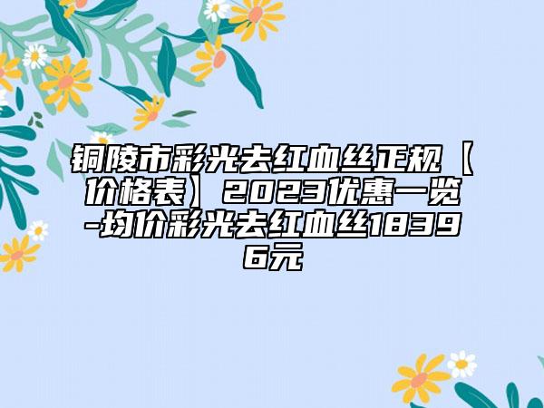 铜陵市彩光去红血丝正规【价格表】2023优惠一览-均价彩光去红血丝18396元