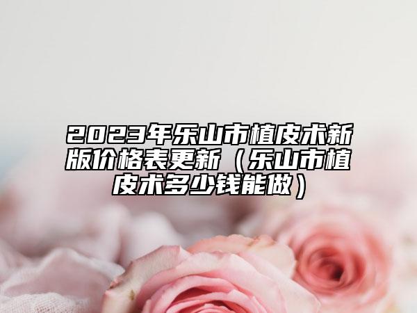 2023年乐山市植皮术新版价格表更新（乐山市植皮术多少钱能做）