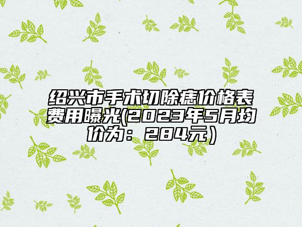 绍兴市手术切除痣价格表费用曝光(2023年5月均价为：284元）