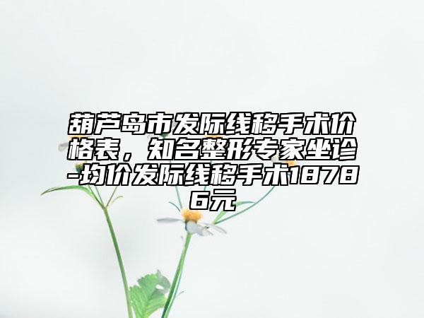 葫芦岛市发际线移手术价格表，知名整形专家坐诊-均价发际线移手术18786元