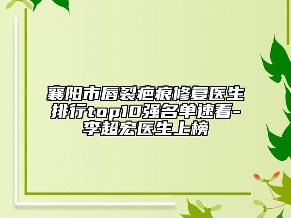 襄阳市唇裂疤痕修复医生排行top10强名单速看-李超宏医生上榜