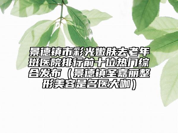景德镇市彩光嫩肤去老年斑医院排行前十位热门综合发布（景德镇圣嘉丽整形美容是名医大咖）