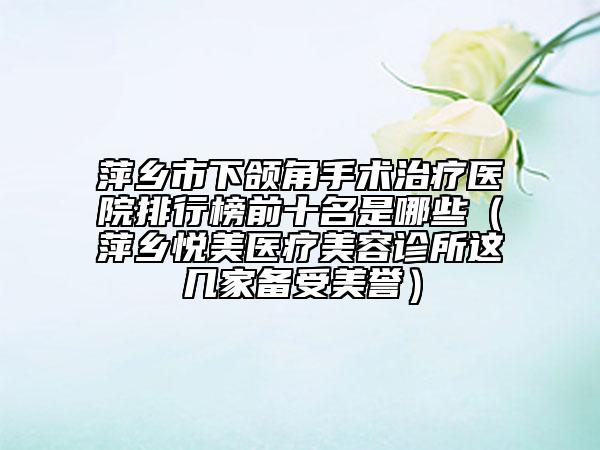 萍乡市下颌角手术治疗医院排行榜前十名是哪些（萍乡悦美医疗美容诊所这几家备受美誉）