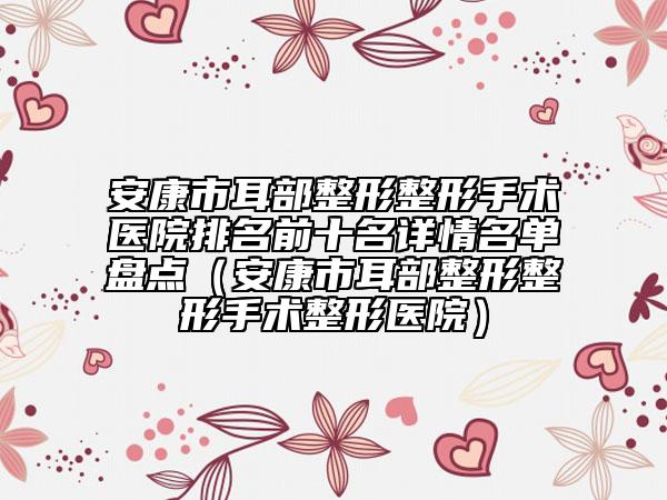 安康市耳部整形整形手术医院排名前十名详情名单盘点（安康市耳部整形整形手术整形医院）