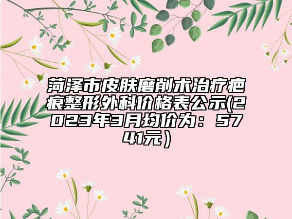 菏泽市皮肤磨削术治疗疤痕整形外科价格表公示(2023年3月均价为：5741元）