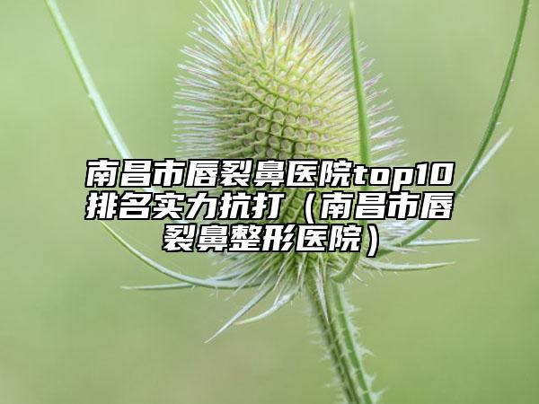 南昌市唇裂鼻医院top10排名实力抗打（南昌市唇裂鼻整形医院）