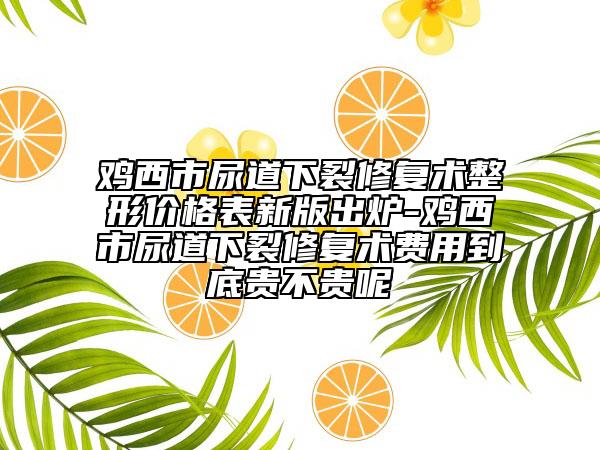 鸡西市尿道下裂修复术整形价格表新版出炉-鸡西市尿道下裂修复术费用到底贵不贵呢