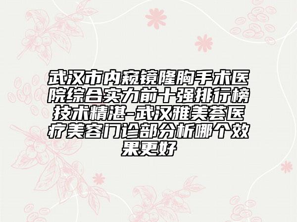 武汉市内窥镜隆胸手术医院综合实力前十强排行榜技术精湛-武汉雅美荟医疗美容门诊部分析哪个效果更好