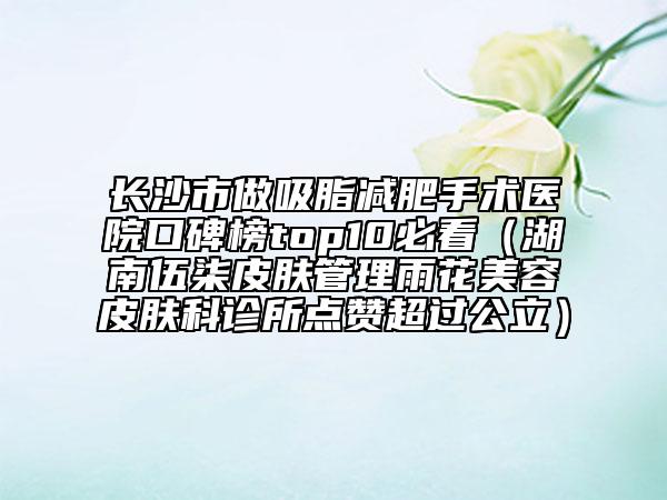 长沙市做吸脂减肥手术医院口碑榜top10必看（湖南伍柒皮肤管理雨花美容皮肤科诊所点赞超过公立）