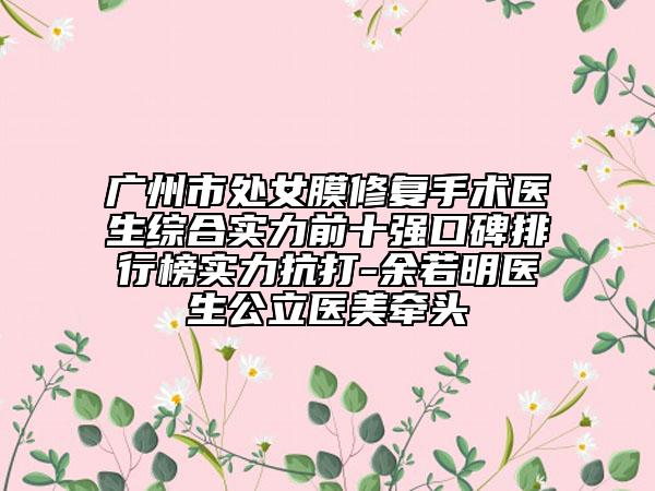 广州市处女膜修复手术医生综合实力前十强口碑排行榜实力抗打-余若明医生公立医美牵头