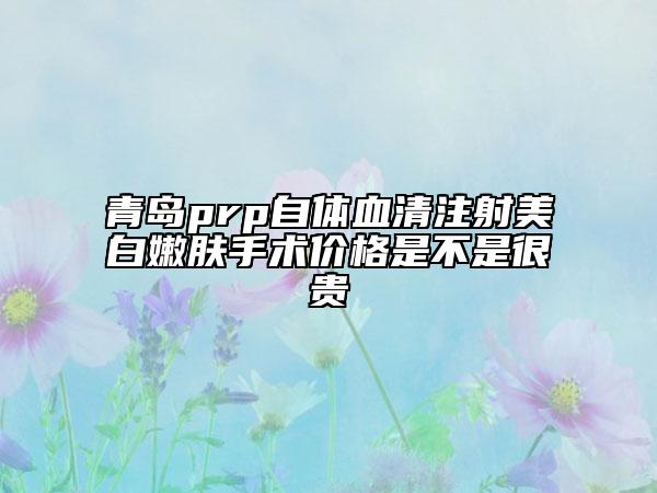 青岛prp自体血清注射美白嫩肤手术价格是不是很贵