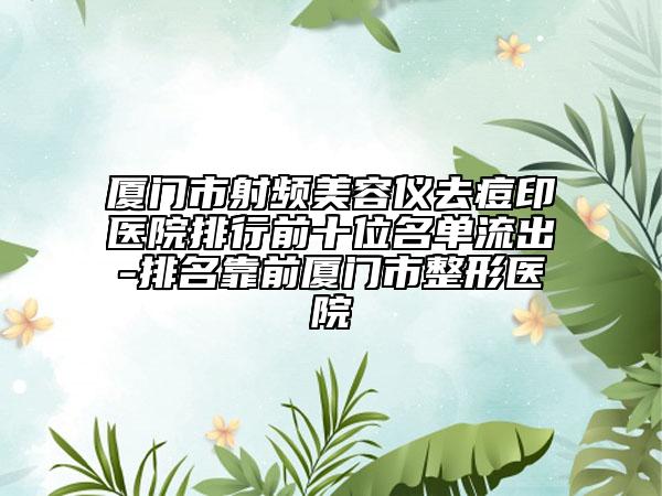 厦门市射频美容仪去痘印医院排行前十位名单流出-排名靠前厦门市整形医院