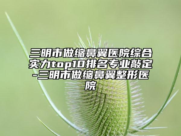 三明市做缩鼻翼医院综合实力top10排名专业敲定-三明市做缩鼻翼整形医院