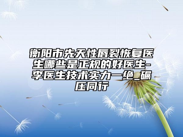 衡阳市先天性唇裂恢复医生哪些是正规的好医生-李医生技术实力一绝_碾压同行
