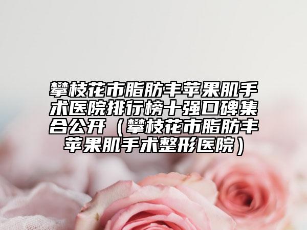 攀枝花市脂肪丰苹果肌手术医院排行榜十强口碑集合公开（攀枝花市脂肪丰苹果肌手术整形医院）