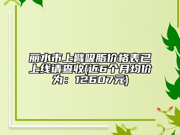 丽水市上臂吸脂价格表已上线请查收(近6个月均价为：12607元)