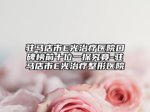 驻马店市E光治疗医院口碑榜前十位一探究竟-驻马店市E光治疗整形医院