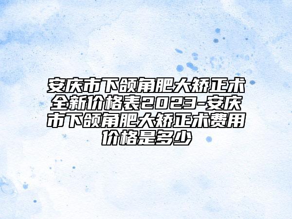 安庆市下颌角肥大矫正术全新价格表2023-安庆市下颌角肥大矫正术费用价格是多少