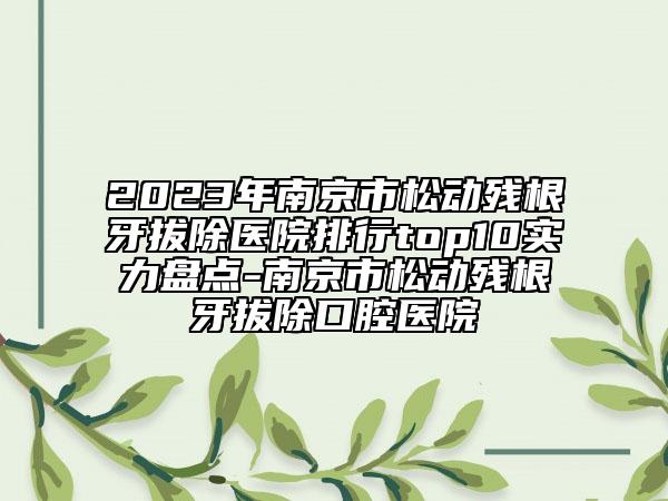 2023年南京市松动残根牙拔除医院排行top10实力盘点-南京市松动残根牙拔除口腔医院