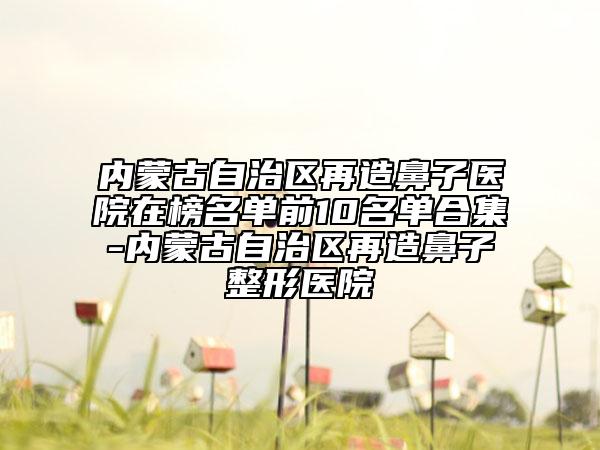 内蒙古自治区再造鼻子医院在榜名单前10名单合集-内蒙古自治区再造鼻子整形医院
