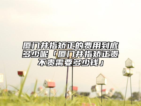 厦门并指矫正的费用到底多少呢「厦门并指矫正贵不贵需要多少钱」