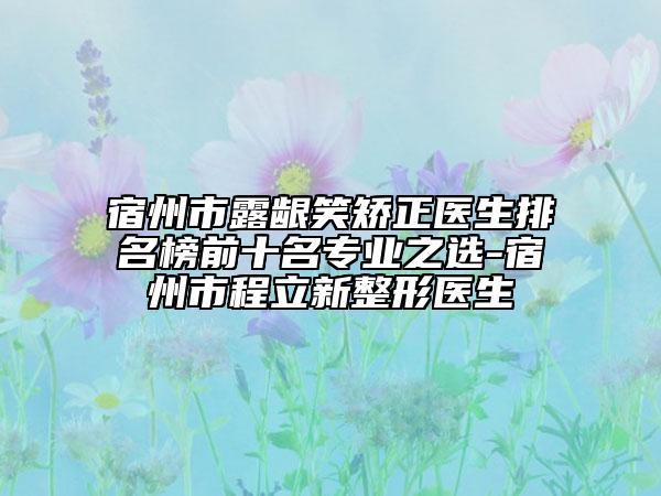 宿州市露龈笑矫正医生排名榜前十名专业之选-宿州市程立新整形医生