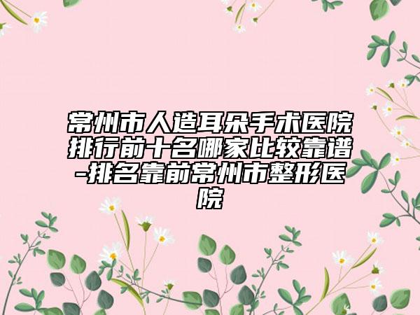 常州市人造耳朵手术医院排行前十名哪家比较靠谱-排名靠前常州市整形医院