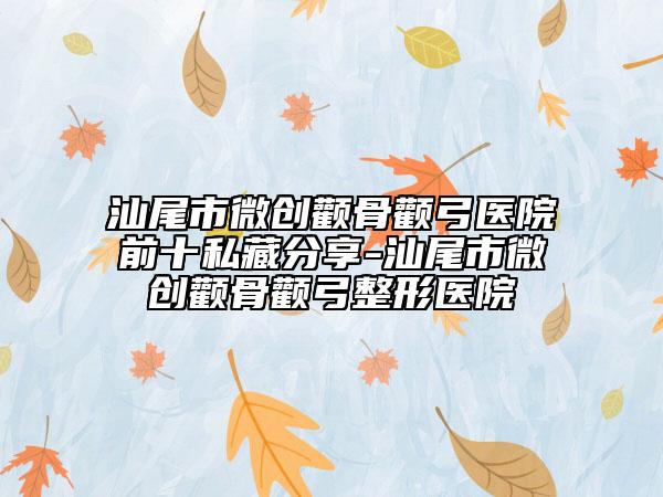 汕尾市微创颧骨颧弓医院前十私藏分享-汕尾市微创颧骨颧弓整形医院