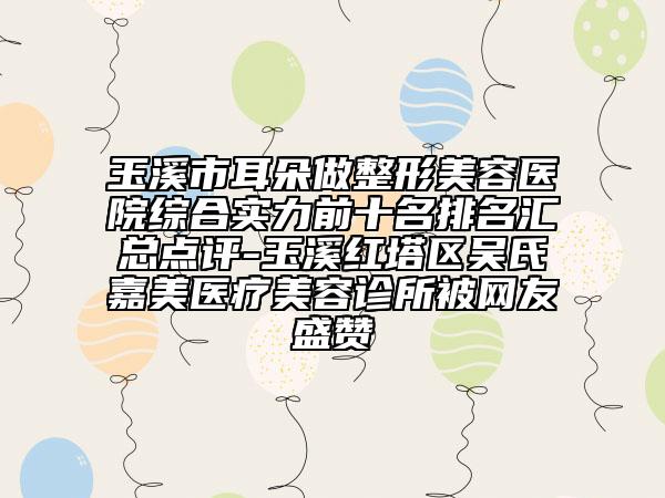 玉溪市耳朵做整形美容医院综合实力前十名排名汇总点评-玉溪红塔区吴氏嘉美医疗美容诊所被网友盛赞