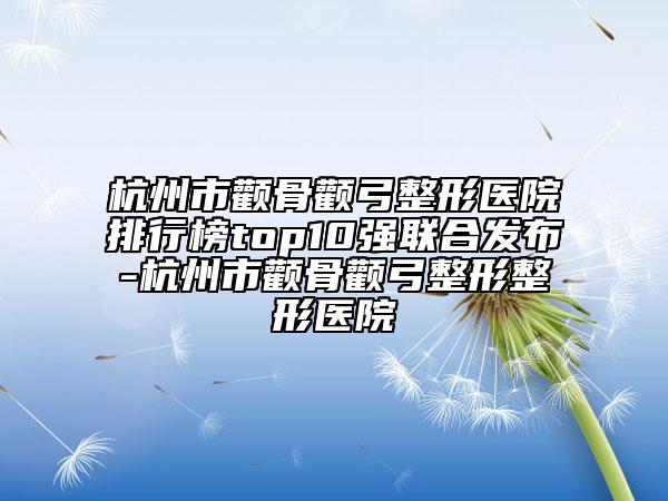 杭州市颧骨颧弓整形医院排行榜top10强联合发布-杭州市颧骨颧弓整形整形医院