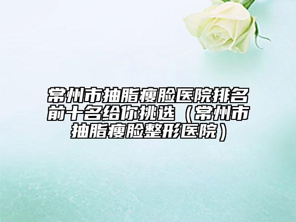 常州市抽脂瘦脸医院排名前十名给你挑选（常州市抽脂瘦脸整形医院）