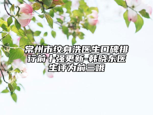 常州市纹身洗医生口碑排行前十强更新-韩晓东医生评为前三哦