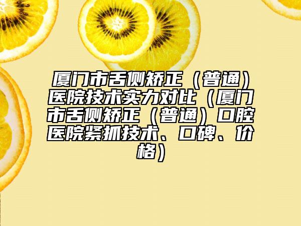 厦门市舌侧矫正（普通）医院技术实力对比（厦门市舌侧矫正（普通）口腔医院紧抓技术、口碑、价格）