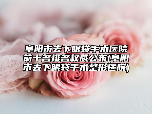 阜阳市去下眼袋手术医院前十名排名权威公布(阜阳市去下眼袋手术整形医院)
