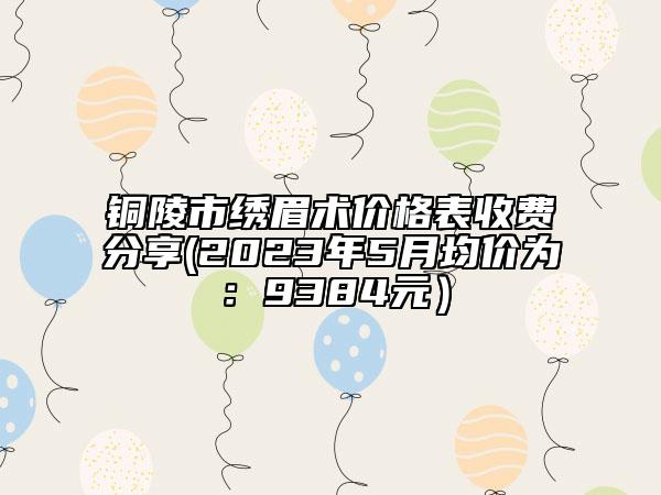 铜陵市绣眉术价格表收费分享(2023年5月均价为：9384元）