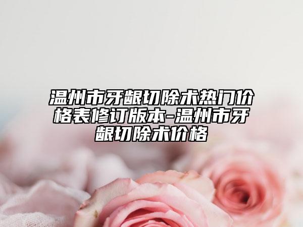 温州市牙龈切除术热门价格表修订版本-温州市牙龈切除术价格