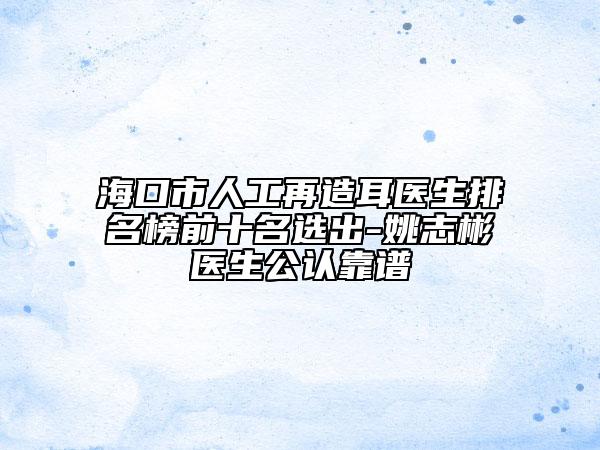 海口市人工再造耳医生排名榜前十名选出-姚志彬医生公认靠谱