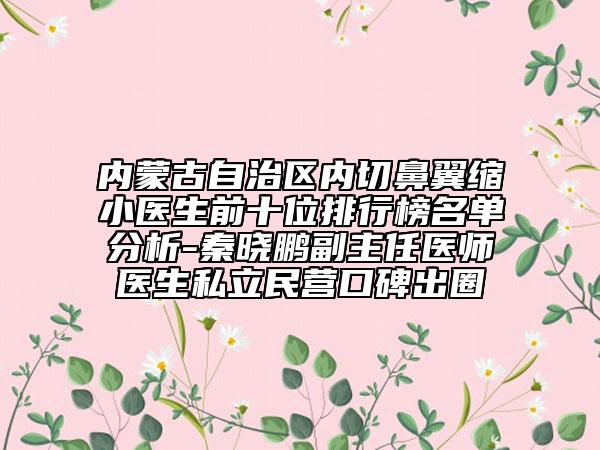 内蒙古自治区内切鼻翼缩小医生前十位排行榜名单分析-秦晓鹏副主任医师医生私立民营口碑出圈