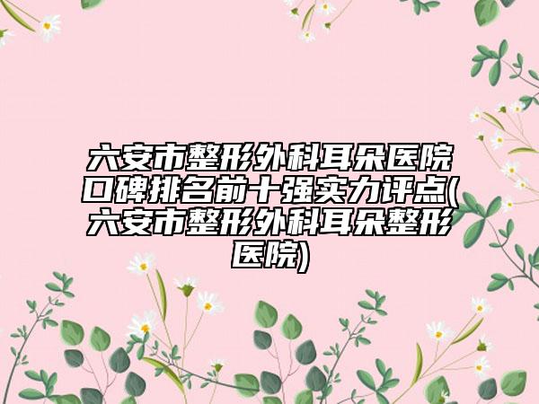 六安市整形外科耳朵医院口碑排名前十强实力评点(六安市整形外科耳朵整形医院)