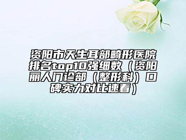 资阳市天生耳部畸形医院排名top10强细数（资阳丽人门诊部（整形科）口碑实力对比速看）