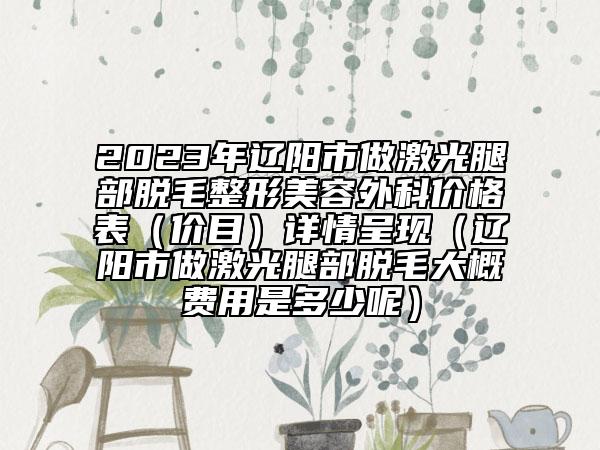 2023年辽阳市做激光腿部脱毛整形美容外科价格表（价目）详情呈现（辽阳市做激光腿部脱毛大概费用是多少呢）