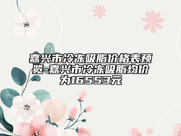 嘉兴市冷冻吸脂价格表预览-嘉兴市冷冻吸脂均价为16553元