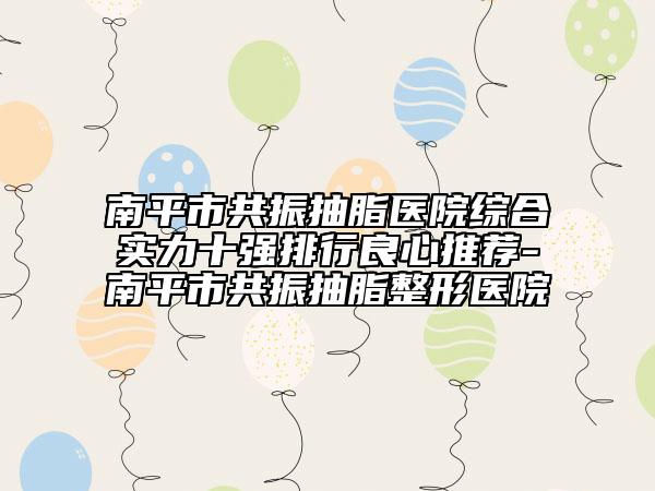 南平市共振抽脂医院综合实力十强排行良心推荐-南平市共振抽脂整形医院