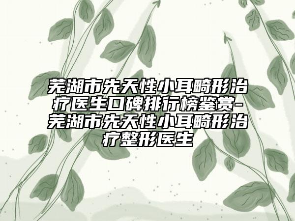 芜湖市先天性小耳畸形治疗医生口碑排行榜鉴赏-芜湖市先天性小耳畸形治疗整形医生