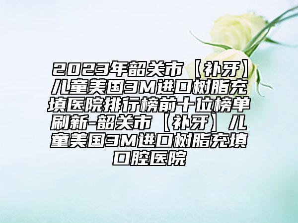 2023年韶关市【补牙】儿童美国3M进口树脂充填医院排行榜前十位榜单刷新-韶关市【补牙】儿童美国3M进口树脂充填口腔医院