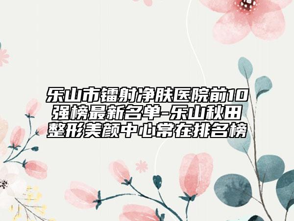 乐山市镭射净肤医院前10强榜最新名单-乐山秋田整形美颜中心常在排名榜