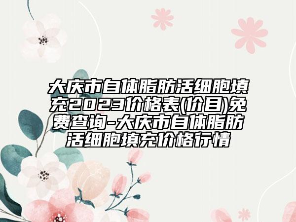 大庆市自体脂肪活细胞填充2023价格表(价目)免费查询-大庆市自体脂肪活细胞填充价格行情