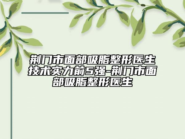 荆门市面部吸脂整形医生技术实力前5强-荆门市面部吸脂整形医生